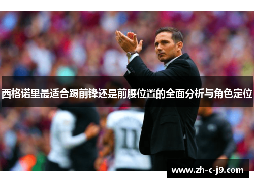 西格诺里最适合踢前锋还是前腰位置的全面分析与角色定位 西格诺里最适合踢前锋还是前腰位置的全面分析与角色定位