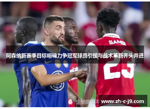 阿森纳新赛季目标明确力争冠军球员引援与战术革新齐头并进
