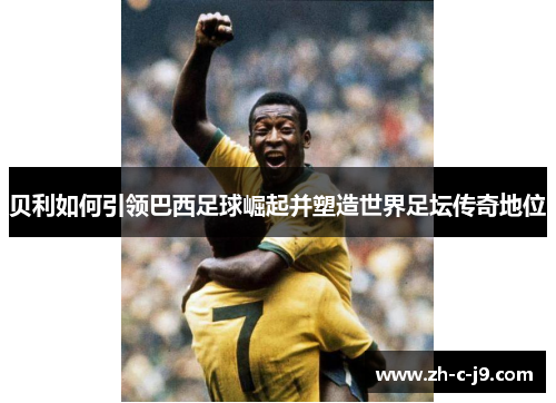 贝利如何引领巴西足球崛起并塑造世界足坛传奇地位