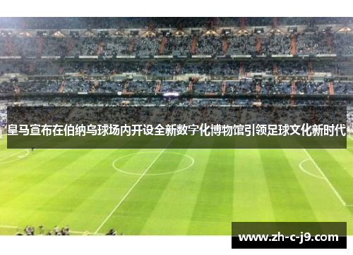 皇马宣布在伯纳乌球场内开设全新数字化博物馆引领足球文化新时代