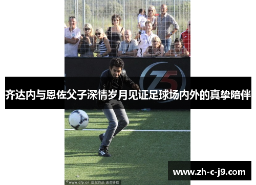 齐达内与恩佐父子深情岁月见证足球场内外的真挚陪伴