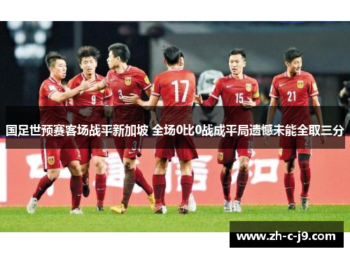 国足世预赛客场战平新加坡 全场0比0战成平局遗憾未能全取三分 国足世预赛客场战平新加坡 全场0比0战成平局遗憾未能全取三分